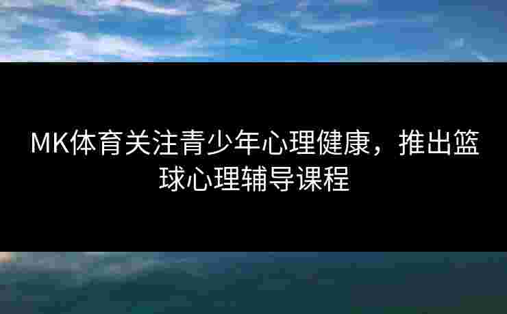 MK体育关注青少年心理健康，推出篮球心理辅导课程