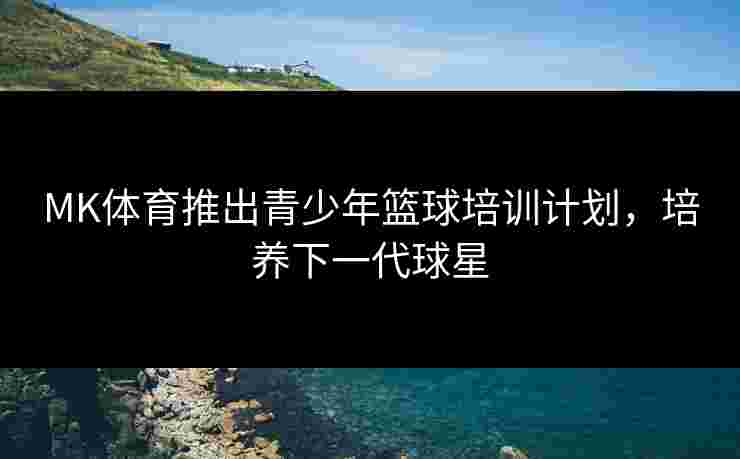 MK体育推出青少年篮球培训计划，培养下一代球星