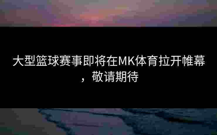 大型篮球赛事即将在MK体育拉开帷幕，敬请期待