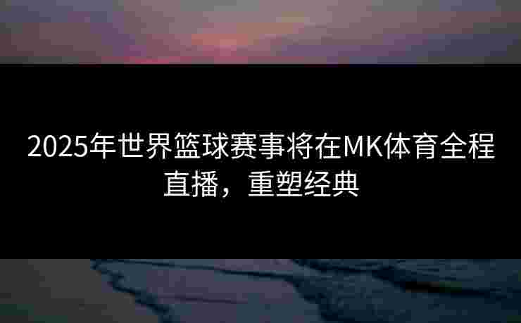 2025年世界篮球赛事将在MK体育全程直播，重塑经典