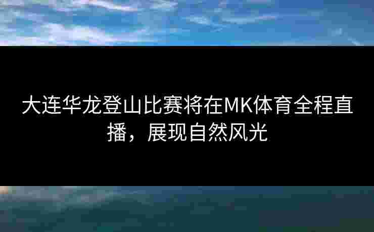 大连华龙登山比赛将在MK体育全程直播，展现自然风光