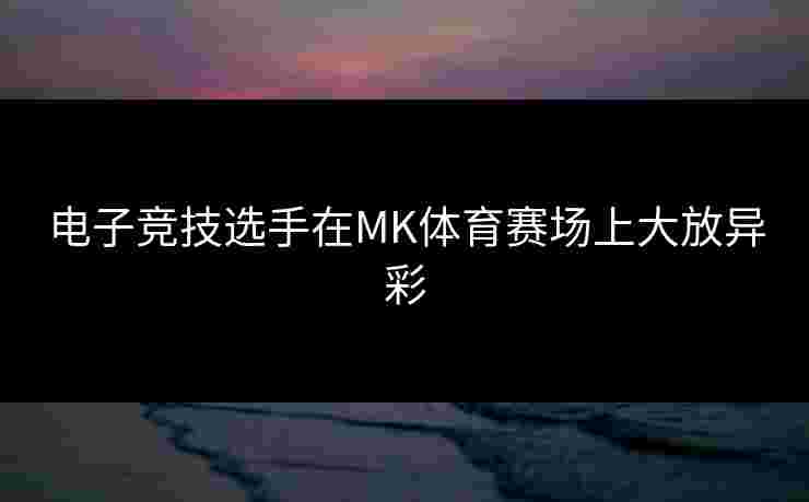 电子竞技选手在MK体育赛场上大放异彩