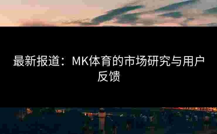 最新报道：MK体育的市场研究与用户反馈