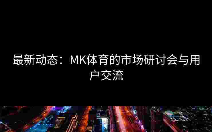 最新动态：MK体育的市场研讨会与用户交流