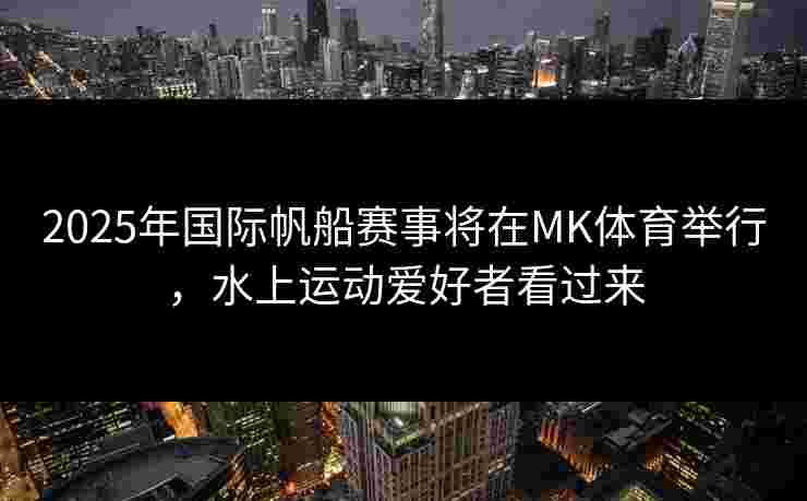 2025年国际帆船赛事将在MK体育举行，水上运动爱好者看过来