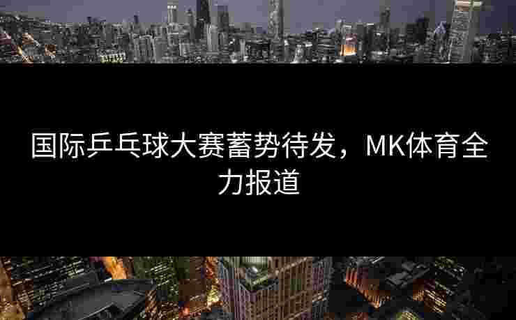 国际乒乓球大赛蓄势待发，MK体育全力报道