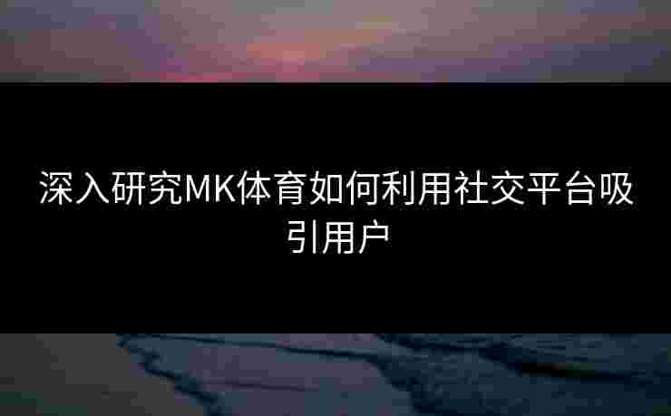 深入研究MK体育如何利用社交平台吸引用户