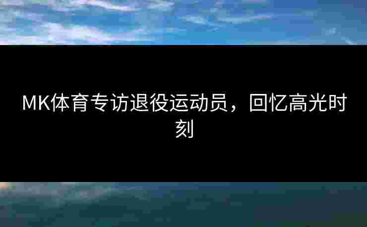 MK体育专访退役运动员，回忆高光时刻