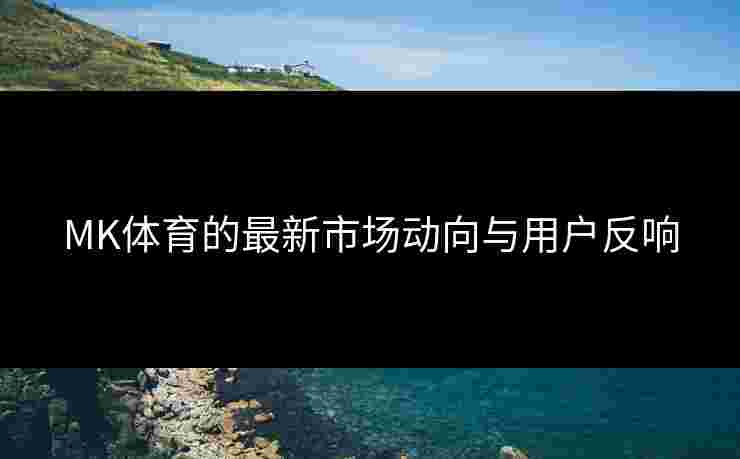 MK体育的最新市场动向与用户反响