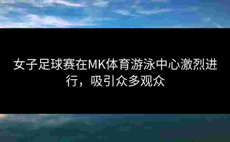 女子足球赛在MK体育游泳中心激烈进行，吸引众多观众