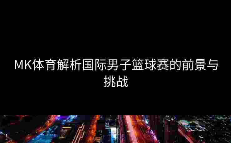 MK体育解析国际男子篮球赛的前景与挑战