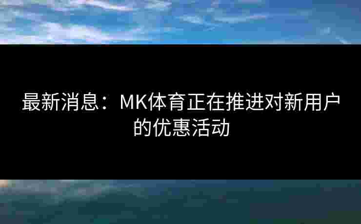 最新消息：MK体育正在推进对新用户的优惠活动