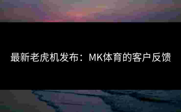 最新老虎机发布：MK体育的客户反馈